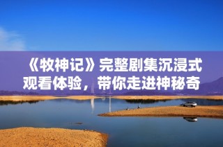 《牧神记》完整剧集沉浸式观看体验，带你走进神秘奇幻的牧神世界