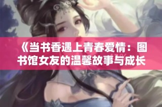 《当书香遇上青春爱情：图书馆女友的温馨故事与成长之旅》