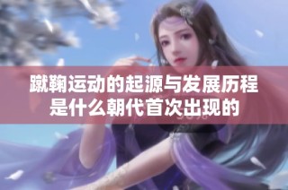 蹴鞠运动的起源与发展历程是什么朝代首次出现的
