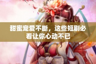 甜蜜宠爱不断，这些短剧必看让你心动不已