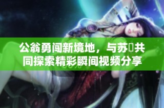 公翁勇闯新境地，与苏玥共同探索精彩瞬间视频分享