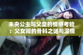 未央公主与父皇的情感考验：父女间的骨科之谜与温情纠葛