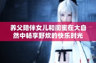 养父陪伴女儿和闺蜜在大自然中畅享野炊的快乐时光