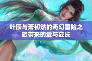 叶辰与萧初然的奇幻冒险之旅带来的爱与成长