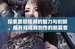 探索蘑菇视频的魅力与创新，揭开短视频创作的新篇章