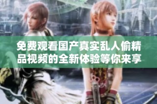 免费观看国产真实乱人偷精品视频的全新体验等你来享受