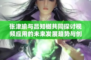 张津瑜与吕知樾共同探讨视频应用的未来发展趋势与创新机制