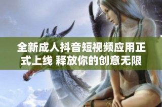 全新成人抖音短视频应用正式上线 释放你的创意无限可能