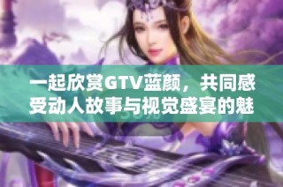 一起欣赏GTV蓝颜，共同感受动人故事与视觉盛宴的魅力
