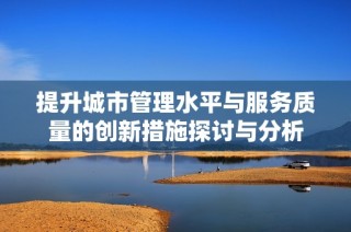 提升城市管理水平与服务质量的创新措施探讨与分析