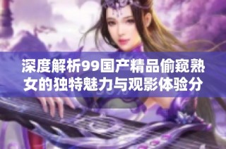 深度解析99国产精品偷窥熟女的独特魅力与观影体验分享