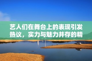 艺人们在舞台上的表现引发热议，实力与魅力并存的精彩瞬间