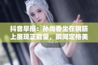 抖音早报：孙尚香坐在钢筋上展现正能量，瞬间定格美好时刻