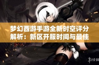 梦幻西游手游全新时空评分解析：新区开服时间与最佳游戏策略揭秘