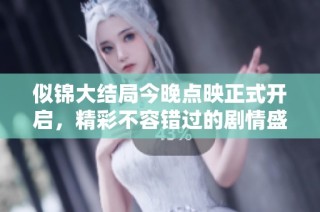 似锦大结局今晚点映正式开启，精彩不容错过的剧情盛宴来了