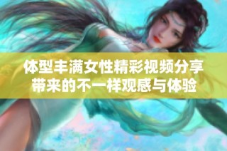 体型丰满女性精彩视频分享带来的不一样观感与体验