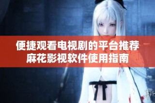 便捷观看电视剧的平台推荐麻花影视软件使用指南