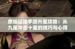 原始征途手游升星攻略：从九星冲击十星的技巧与心得分享