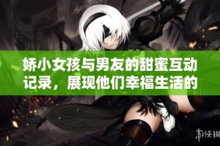 娇小女孩与男友的甜蜜互动记录，展现他们幸福生活的点滴瞬间