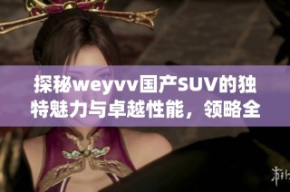 探秘weyvv国产SUV的独特魅力与卓越性能，领略全新驾驭体验