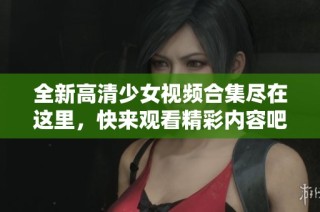 全新高清少女视频合集尽在这里，快来观看精彩内容吧