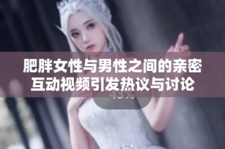 肥胖女性与男性之间的亲密互动视频引发热议与讨论