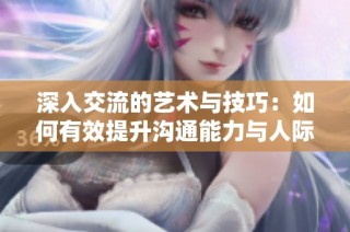 深入交流的艺术与技巧：如何有效提升沟通能力与人际关系