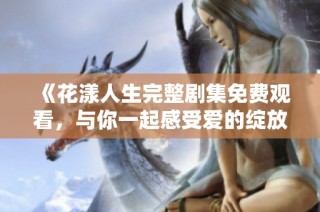 《花漾人生完整剧集免费观看，与你一起感受爱的绽放》