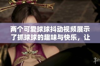 两个可爱球球抖动视频展示了抓球球的趣味与快乐，让人忍俊不禁