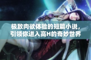 极致肉欲体验的短篇小说，引领你进入高H的奇妙世界