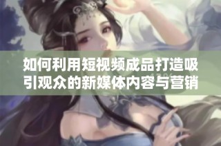 如何利用短视频成品打造吸引观众的新媒体内容与营销策略