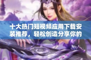 十大热门短视频应用下载安装推荐，轻松创造分享你的精彩瞬间