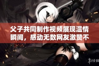 父子共同制作视频展现温情瞬间，感动无数网友激赞不已