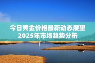 今日黄金价格最新动态展望2025年市场趋势分析