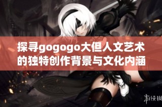 探寻gogogo大但人文艺术的独特创作背景与文化内涵之旅