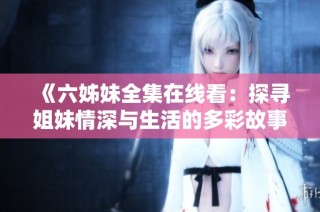 《六姊妹全集在线看：探寻姐妹情深与生活的多彩故事》