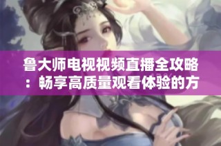 鲁大师电视视频直播全攻略：畅享高质量观看体验的方法与技巧