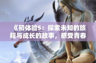 《初体验5：探索未知的旅程与成长的故事，感受青春的激情与挑战》