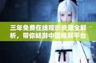 三年免费在线观影资源全解析，带你畅游中国视频平台地图