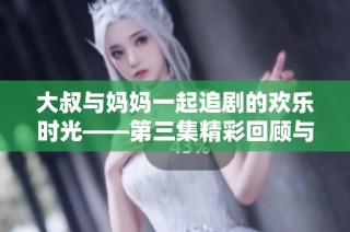 大叔与妈妈一起追剧的欢乐时光——第三集精彩回顾与讨论