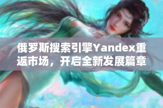 俄罗斯搜索引擎Yandex重返市场，开启全新发展篇章
