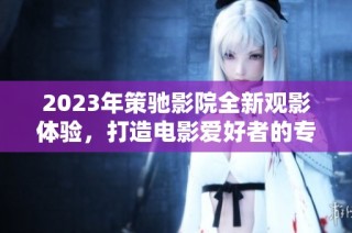 2023年策驰影院全新观影体验，打造电影爱好者的专属视觉盛宴