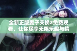 全新正版麦子交换2免费观看，让你尽享无限乐趣与精彩体验！