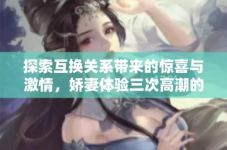 探索互换关系带来的惊喜与激情，娇妻体验三次高潮的故事