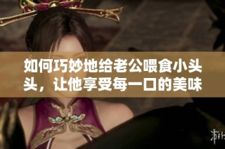 如何巧妙地给老公喂食小头头，让他享受每一口的美味与乐趣