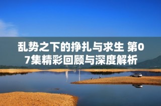乱势之下的挣扎与求生 第07集精彩回顾与深度解析