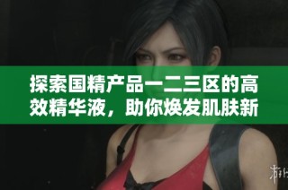 探索国精产品一二三区的高效精华液，助你焕发肌肤新生活力