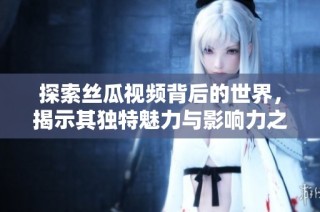 探索丝瓜视频背后的世界，揭示其独特魅力与影响力之旅