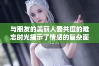 与朋友的美丽人妻共度的难忘时光揭示了情感的复杂面貌