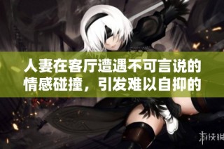 人妻在客厅遭遇不可言说的情感碰撞，引发难以自抑的呻吟声
